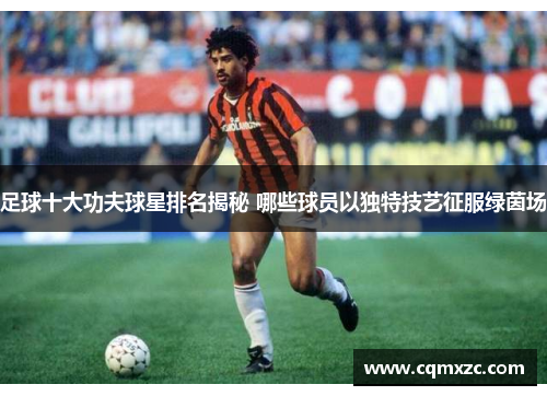 足球十大功夫球星排名揭秘 哪些球员以独特技艺征服绿茵场