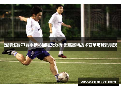 足球比赛C1赛季精彩回顾及分析 聚焦赛场战术变革与球员表现